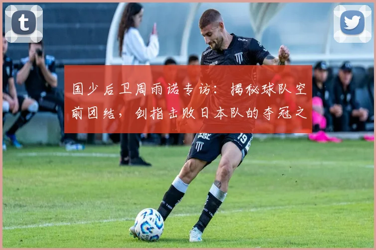 国少后卫周雨诺专访：揭秘球队空前团结，剑指击败日本队的夺冠之路