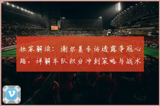独家解读:谢尔基专访透露争冠心路,详解车队积分冲刺策略与战术布局