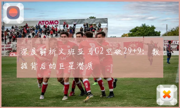 深度解析文班亚马G2空砍29+9：数据背后的巨星潜质
