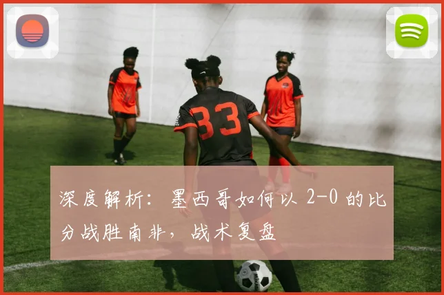深度解析：墨西哥如何以 2-0 的比分战胜南非，战术复盘