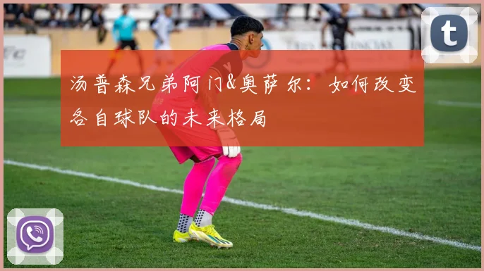 汤普森兄弟阿门&奥萨尔:如何改变各自球队的未来格局