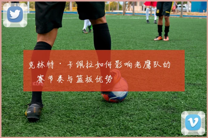 克林特·卡佩拉如何影响老鹰队的比赛节奏与篮板优势