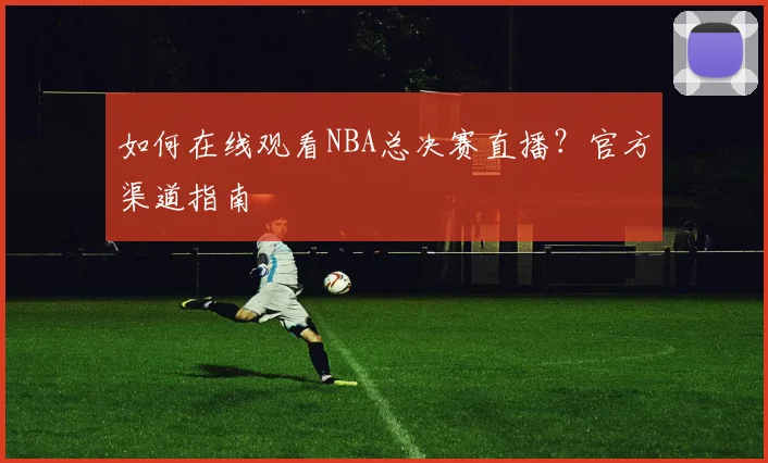 如何在线观看NBA总决赛直播？官方渠道指南