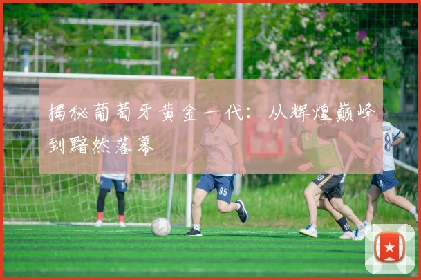 揭秘葡萄牙黄金一代:从辉煌巅峰到黯然落幕