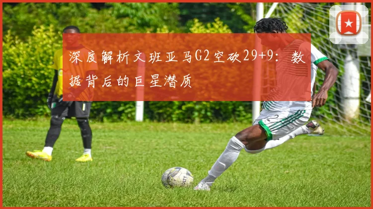 深度解析文班亚马G2空砍29+9:数据背后的巨星潜质