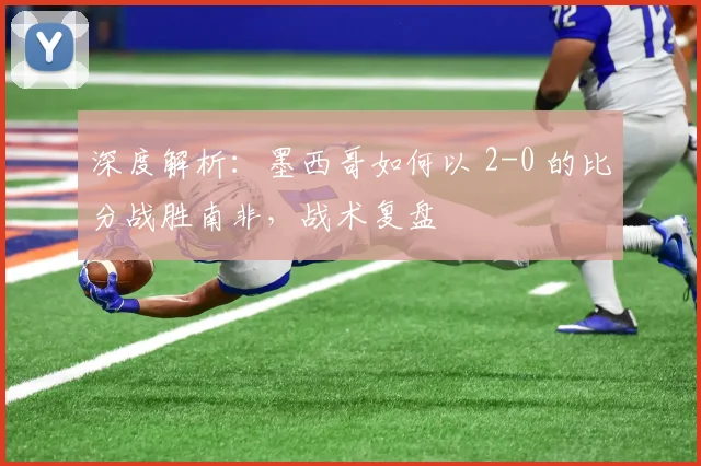 深度解析:墨西哥如何以 2-0 的比分战胜南非,战术复盘