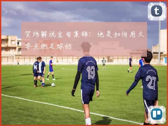 贺炜解说金句集锦：他是如何用文字点燃足球的