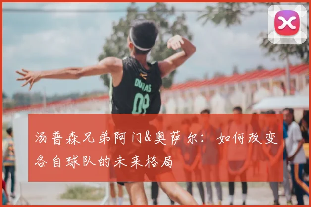 汤普森兄弟阿门&奥萨尔：如何改变各自球队的未来格局