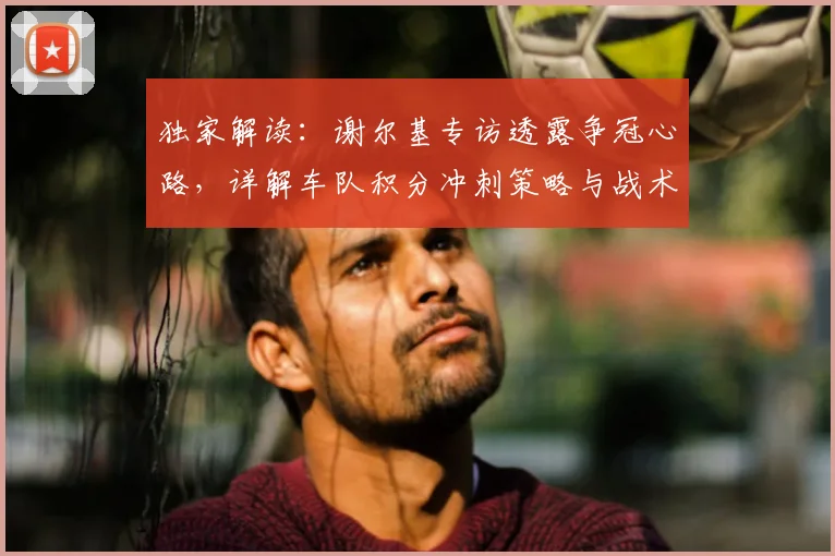 独家解读:谢尔基专访透露争冠心路,详解车队积分冲刺策略与战术布局